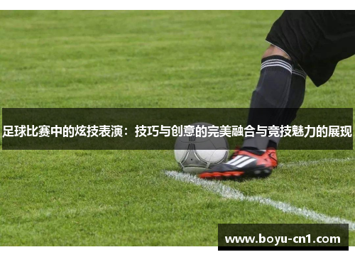 足球比赛中的炫技表演：技巧与创意的完美融合与竞技魅力的展现